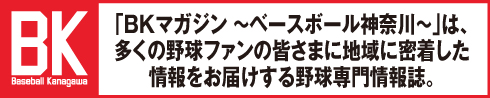 「BKマガジン ～ベースボール神奈川～」は、多くの野球ファンの皆さまに地域に密着した情報をお届けする野球専門情報誌。